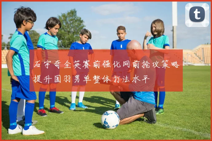 石宇奇全英赛前强化网前抢攻策略提升国羽男单整体打法水平