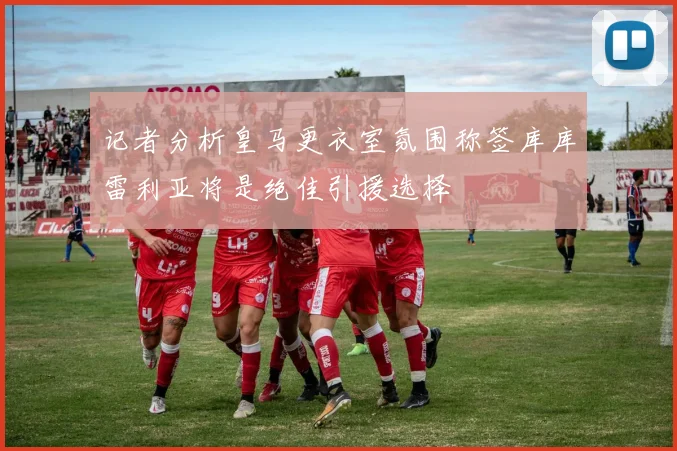 记者分析皇马更衣室氛围称签库库雷利亚将是绝佳引援选择