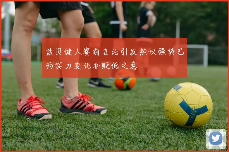 盐贝健人赛前言论引发热议强调巴西实力变化非贬低之意
