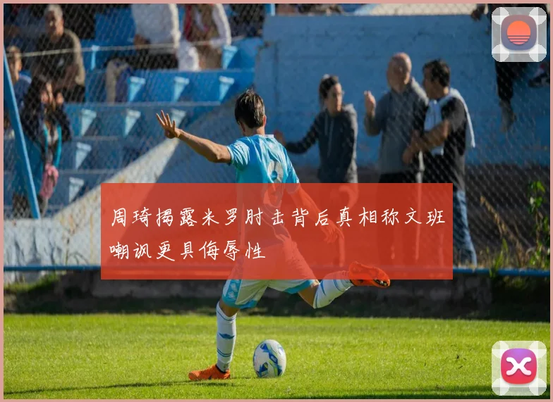 周琦揭露米罗肘击背后真相称文班嘲讽更具侮辱性