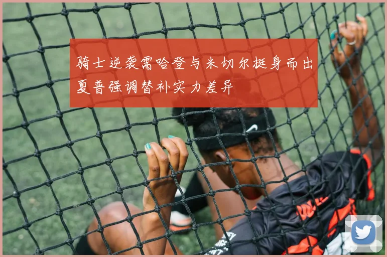 骑士逆袭需哈登与米切尔挺身而出夏普强调替补实力差异