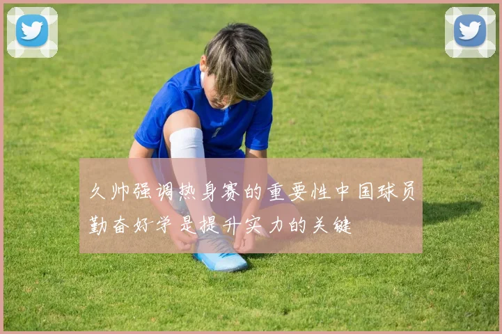 久帅强调热身赛的重要性中国球员勤奋好学是提升实力的关键