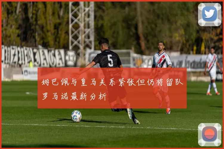 姆巴佩与皇马关系紧张但仍将留队罗马诺最新分析