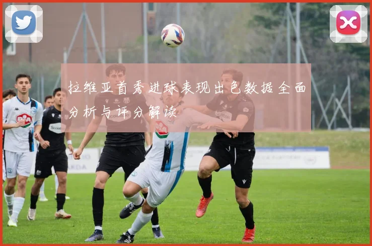 拉维亚首秀进球表现出色数据全面分析与评分解读