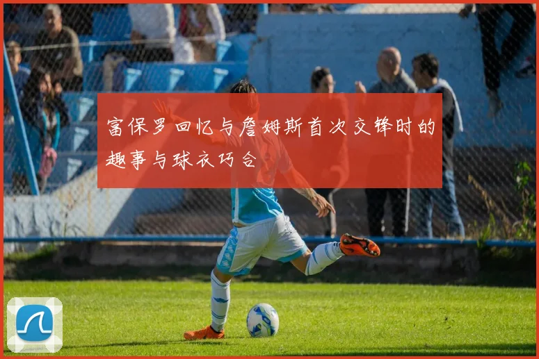 富保罗回忆与詹姆斯首次交锋时的趣事与球衣巧合