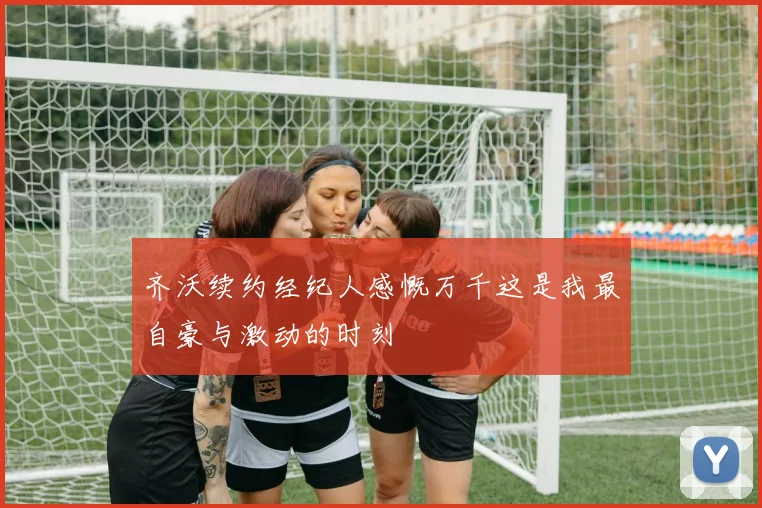 齐沃续约经纪人感慨万千这是我最自豪与激动的时刻