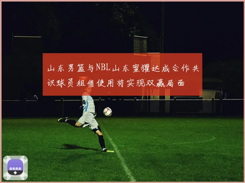 山东男篮与NBL山东蜜獾达成合作共识球员租借使用将实现双赢局面