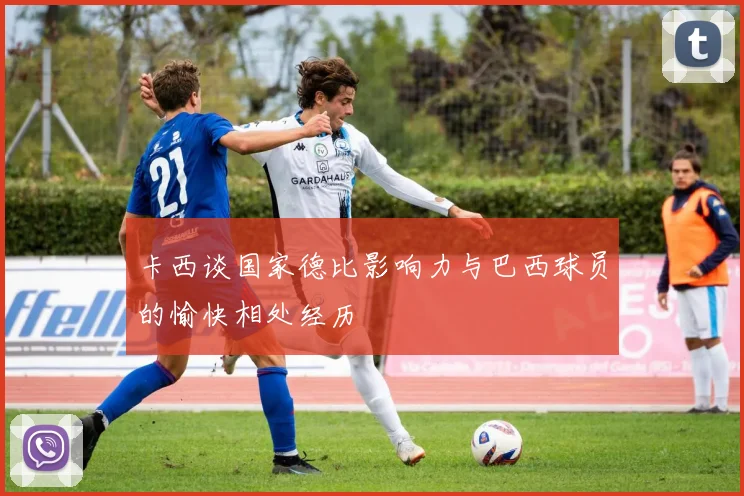 卡西谈国家德比影响力与巴西球员的愉快相处经历