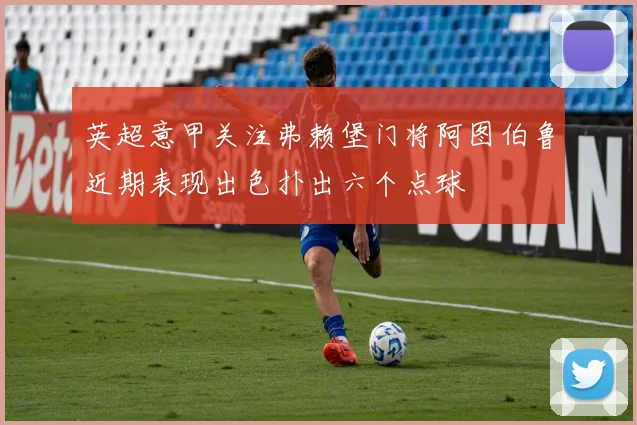 英超意甲关注弗赖堡门将阿图伯鲁近期表现出色扑出六个点球