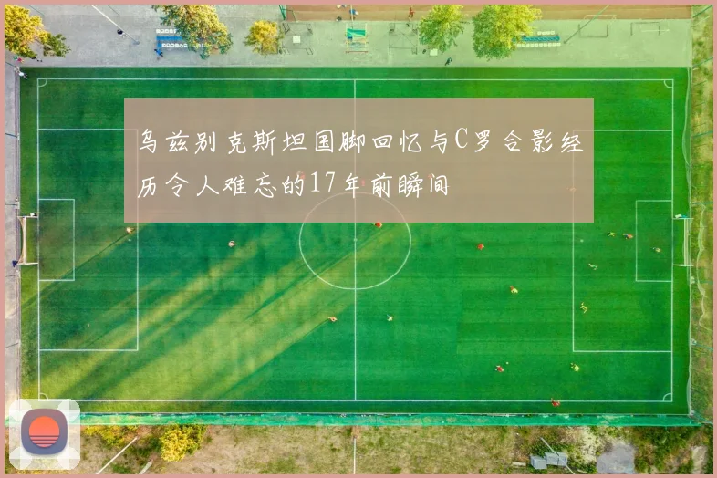 乌兹别克斯坦国脚回忆与C罗合影经历令人难忘的17年前瞬间