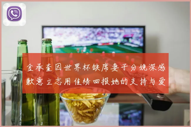 金承奎因世界杯缺席妻子分娩深感歉意立志用佳绩回报她的支持与爱