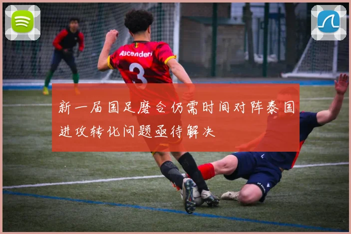 新一届国足磨合仍需时间对阵泰国进攻转化问题亟待解决