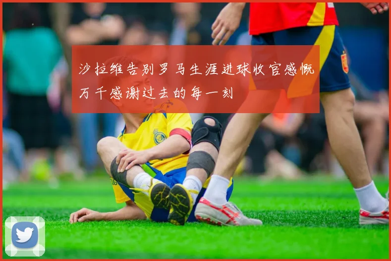 沙拉维告别罗马生涯进球收官感慨万千感谢过去的每一刻