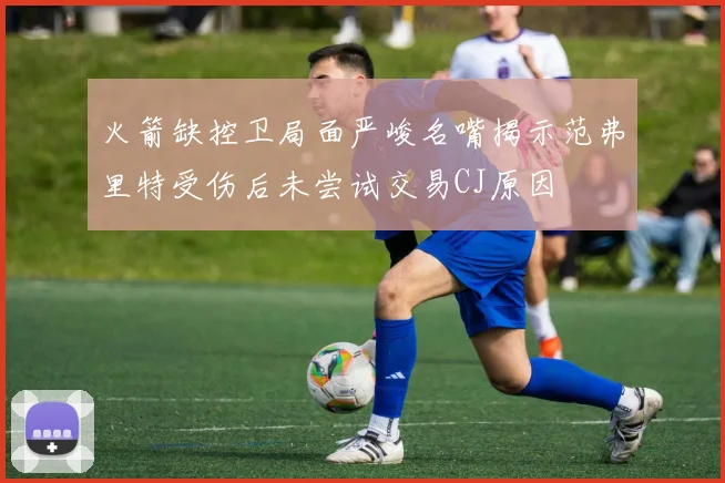 火箭缺控卫局面严峻名嘴揭示范弗里特受伤后未尝试交易CJ原因