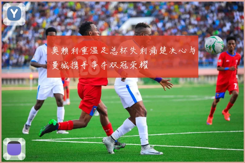 奥赖利重温足总杯失利痛楚决心与曼城携手争夺双冠荣耀