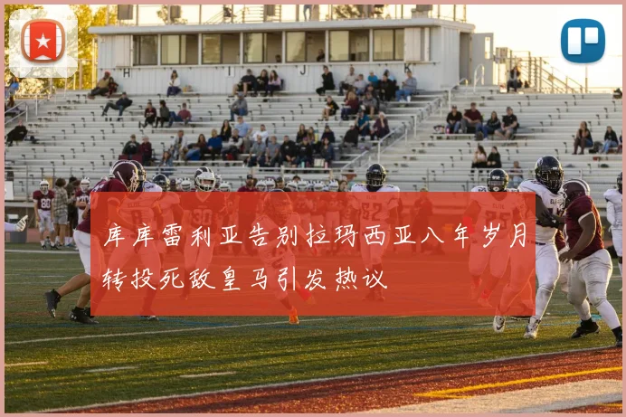 库库雷利亚告别拉玛西亚八年岁月转投死敌皇马引发热议