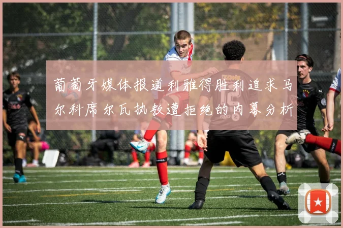 葡萄牙媒体报道利雅得胜利追求马尔科席尔瓦执教遭拒绝的内幕分析