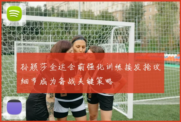 孙颖莎全运会前强化训练接发抢攻细节成为备战关键策略