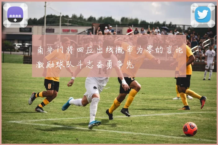 南非门将回应出线概率为零的言论激励球队斗志奋勇争先