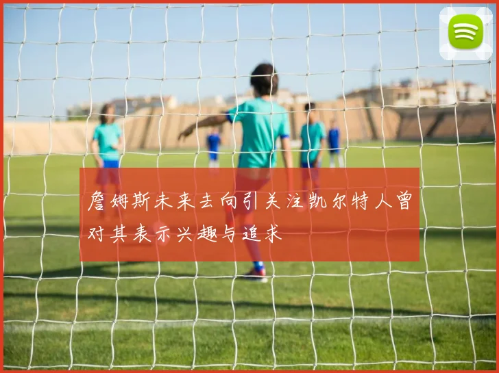 詹姆斯未来去向引关注凯尔特人曾对其表示兴趣与追求