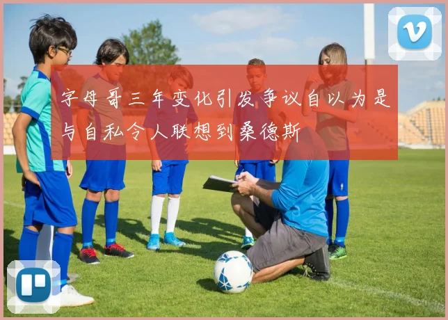 字母哥三年变化引发争议自以为是与自私令人联想到桑德斯