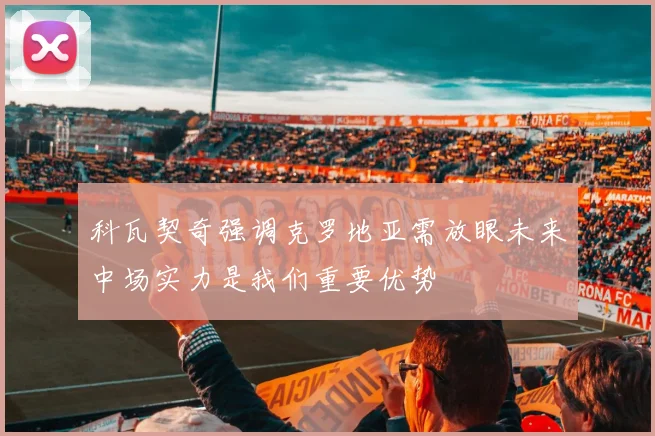 科瓦契奇强调克罗地亚需放眼未来中场实力是我们重要优势