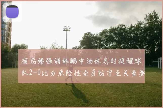 宿茂臻强调韩鹏中场休息时提醒球队2-0比分危险性全员防守至关重要