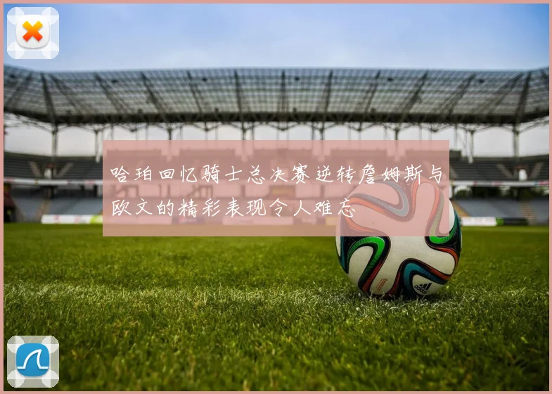 哈珀回忆骑士总决赛逆转詹姆斯与欧文的精彩表现令人难忘