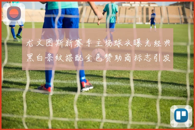 尤文图斯新赛季主场球衣曝光经典黑白条纹搭配金色赞助商标志引发期待