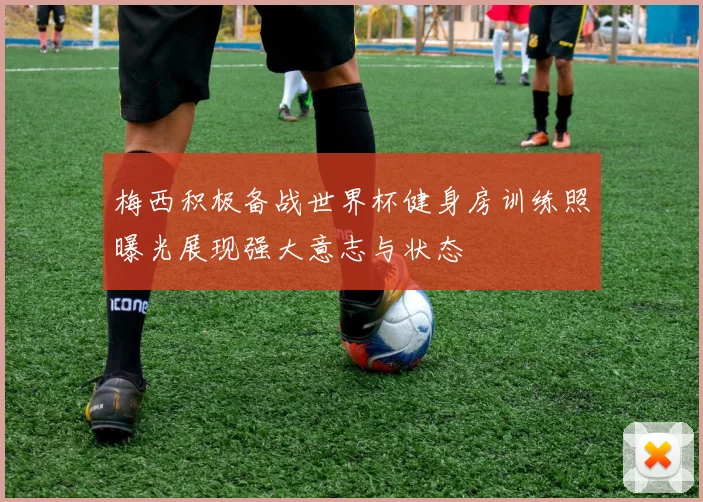 梅西积极备战世界杯健身房训练照曝光展现强大意志与状态