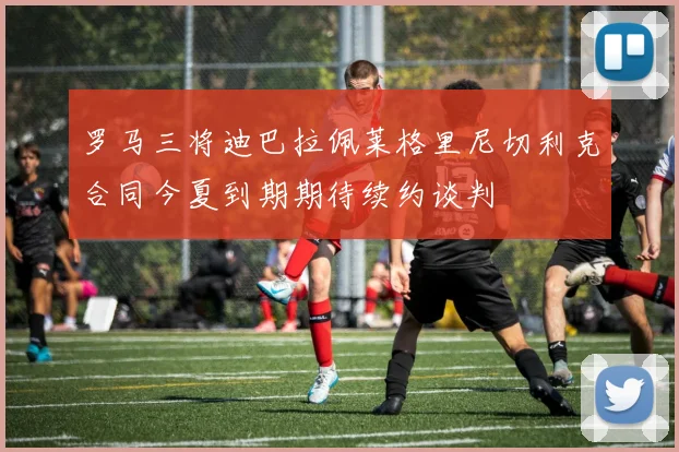 罗马三将迪巴拉佩莱格里尼切利克合同今夏到期期待续约谈判