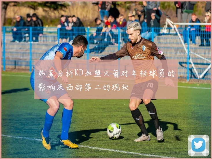 弗莱分析KD加盟火箭对年轻球员的影响及西部第二的现状