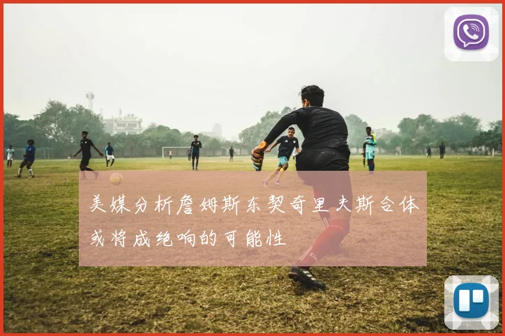 美媒分析詹姆斯东契奇里夫斯合体或将成绝响的可能性