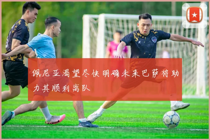 佩尼亚渴望尽快明确未来巴萨将助力其顺利离队