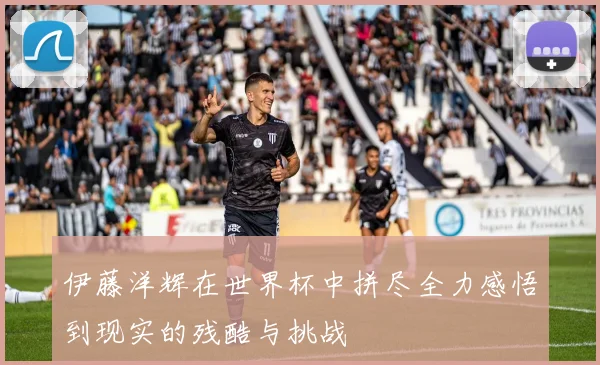 伊藤洋辉在世界杯中拼尽全力感悟到现实的残酷与挑战