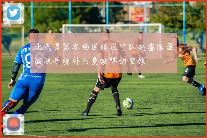北汽男篮客场逆转辽宁队赵睿陈盈骏联手弥补杰曼缺阵的空缺
