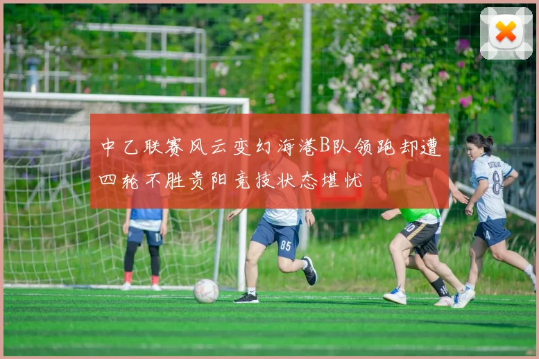 中乙联赛风云变幻海港B队领跑却遭四轮不胜贵阳竞技状态堪忧